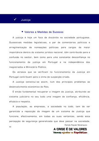         Justiça




                 Valores e Medidas de Sucesso

     A justiça é hoje um foco de discórdia na sociedade portuguesa.

Sucessivas medidas legislativas, a par de comentários políticos e

arregimentação          de    nomeações         políticas       para   cargos     da    maior

importância dentro do sistema jurídico nacional, têm contribuído para a

confusão no sector, bem como para uma constante desconfiança no

funcionamento          da    justiça   em   Portugal        e    na    independência        dos

magistrados e Ministério Público.

     Os    atrasos     que se     verificam no       funcionamento da           Justiça     em

Portugal contribuem para o clima de suspeição criado.

     A Justiça constitui-se assim, num dos principais problemas ao

desenvolvimento económico do País.

     É então fundamental recuperar a imagem da Justiça, atribuindo ao

sistema judiciário no seu todo uma imagem de confiança, eficiência,

eficácia e respeito.

     A    população,    as    empresas,     a    sociedade        no   todo,   tem     de   ver

garantida a reposição da imagem de um sistema de Justiça que

funcione, efectivamente, em todas as suas vertentes, sendo esta

percepção de segurança generalizada que deve passar na sociedade,
                                                                  Partido Popular Monárquico
60
                                                    A C R IIS E É D E V A L OR E S
                                                    A C R S E É D E VALORES
                                                   Vamos ajjudar a República
                                                   Vamos a udar a República
 