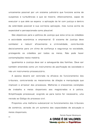 unicamente possível por um sistema judiciário que funcione acima de

suspeitas e turbulências e que se mostre, efectivamente, capaz de

executar o que dele se espera: a aplicação da lei com justiça e dentro

da celeridade possível à sua correcta aplicação, mas nunca acima da

expectável e percepcionada como plausível.

     São objectivos para a política de Justiça que esta sirva os cidadãos

e actividade económica e empresarial. O sistema de Justiça deve

combater     e        reduzir   eficazmente     a        criminalidade,        contribuindo

decisivamente para um clima de confiança e segurança na sociedade,

protegendo       os    cidadãos   por   todos       os     meios.    Não       pode    haver

contemplações nesta matéria.

     Igualmente a Justiça deve ser a salvaguarda das famílias. Deve ser

também entendida como um instrumento de pacificação da sociedade e

não um instrumento prossecutório.

     A aposta deverá ser centrada na eficácia do funcionamento dos

tribunais, contrariando os mecanismos de dilação e manipulação que

implicam o arrastar dos processos. Melhores e crescentes condições

de    trabalho    e     meios   disponíveis   aos        magistrados       e     à    polícia.

Simplificação processual, exigindo se para tanto for necessário, uma

revisão ao Código do processo civil.

     Propomos uma melhoria substancial no funcionamento dos tribunais

de comércio, através de um aumento das capacidades de actuação e

meios disponíveis.
                                                               Partido Popular Monárquico
61
                                                A C R IIS E É D E V A L OR E S
                                                A C R S E É D E VALORES
                                              Vamos ajjudar a República
                                              Vamos a udar a República
 
