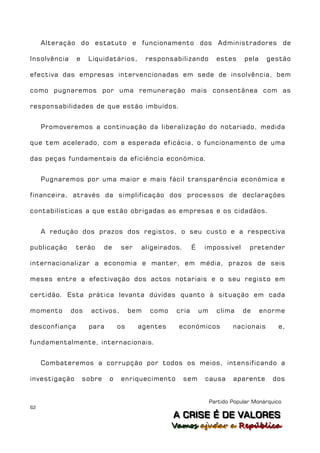 Alteração do estatuto e funcionamento dos Administradores de

Insolvência    e    Liquidatários,         responsabilizando          estes     pela    gestão

efectiva das empresas intervencionadas em sede de insolvência, bem

como pugnaremos por uma remuneração mais consentânea com as

responsabilidades de que estão imbuídos.


     Promoveremos a continuação da liberalização do notariado, medida

que tem acelerado, com a esperada eficácia, o funcionamento de uma

das peças fundamentais da eficiência económica.


     Pugnaremos por uma maior e mais fácil transparência económica e

financeira, através da simplificação dos processos de declarações

contabilísticas a que estão obrigadas as empresas e os cidadãos.


     A redução dos prazos dos registos, o seu custo e a respectiva

publicação     terão       de   ser    aligeirados.        É    impossível        pretender

internacionalizar a economia e manter, em média, prazos de seis

meses entre a efectivação dos actos notariais e o seu registo em

certidão. Esta prática levanta dúvidas quanto à situação em cada

momento       dos    activos,        bem    como    cria       um     clima     de     enorme

desconfiança        para        os     agentes      económicos              nacionais       e,

fundamentalmente, internacionais.


     Combateremos a corrupção por todos os meios, intensificando a

investigação       sobre    o   enriquecimento        sem       causa       aparente      dos


                                                                    Partido Popular Monárquico
62
                                                   A C R IIS E É D E V A L OR E S
                                                   A C R S E É D E VALORES
                                                   Vamos ajjudar a República
                                                   Vamos a udar a República
 