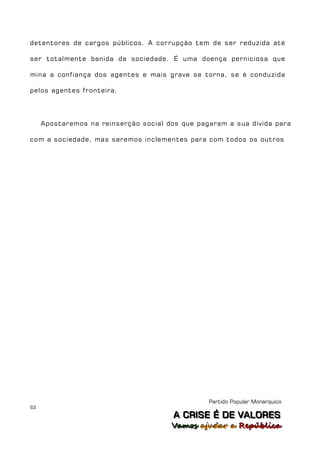 detentores de cargos públicos. A corrupção tem de ser reduzida até

ser totalmente banida da sociedade. É uma doença perniciosa que

mina a confiança dos agentes e mais grave se torna, se é conduzida

pelos agentes fronteira.




     Apostaremos na reinserção social dos que pagaram a sua dívida para

com a sociedade, mas seremos inclementes para com todos os outros




                                                 Partido Popular Monárquico
63
                                        A C R IIS E É D E V A L OR E S
                                        A C R S E É D E VALORES
                                       Vamos ajjudar a República
                                       Vamos a udar a República
 