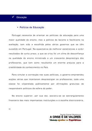   Educação



          Política de Educação


     Portugal necessita de orientar as políticas de educação para uma

maior qualidade do ensino, mas a política do laxismo e facilitismo na

avaliação, tem sido a escolhida pelos vários governos que se têm

sucedido em Portugal. Na expectativa de melhorar estatísticas e exibir

resultados de curto prazo, o que se criou foi um clima de desconfiança

na qualidade do ensino ministrado e um crescente desprestígio dos

professores, que tem como resultante um enorme prejuízo para a

credibilidade do conhecimento no País.


     Para simular a correcção nas suas políticas, o governo empreendeu

acções várias que intentaram desprestigiar os professores; toda uma

classe   foi   vilipendiada   publicamente    por   afirmações    gratuitas         de

responsáveis políticos da esfera do poder.


     No ensino superior, por sua vez, assistiu-se ao estrangulamento

financeiro das mais importantes instituições e à escolha discricionária,



64



                                                       Partido Popular Monárquico
                                             A C R IIS E É D E V A L OR E S
                                             A C R S E É D E VALORES
                                             Vamos ajjudar a República
                                             Vamos a udar a República
 
