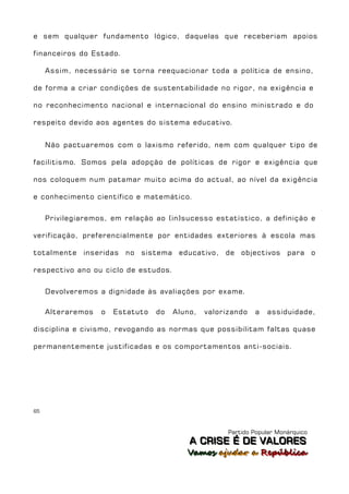 e sem qualquer fundamento lógico, daquelas que receberiam apoios

financeiros do Estado.

     Assim, necessário se torna reequacionar toda a política de ensino,

de forma a criar condições de sustentabilidade no rigor, na exigência e

no reconhecimento nacional e internacional do ensino ministrado e do

respeito devido aos agentes do sistema educativo.


     Não pactuaremos com o laxismo referido, nem com qualquer tipo de

facilitismo. Somos pela adopção de políticas de rigor e exigência que

nos coloquem num patamar muito acima do actual, ao nível da exigência

e conhecimento científico e matemático.


     Privilegiaremos, em relação ao (in)sucesso estatístico, a definição e

verificação, preferencialmente por entidades exteriores à escola mas

totalmente    inseridas   no   sistema educativo,    de objectivos       para o

respectivo ano ou ciclo de estudos.


     Devolveremos a dignidade às avaliações por exame.

     Alteraremos   o   Estatuto   do   Aluno,   valorizando   a   assiduidade,

disciplina e civismo, revogando as normas que possibilitam faltas quase

permanentemente justificadas e os comportamentos anti-sociais.




65



                                                      Partido Popular Monárquico
                                           A C R IIS E É D E V A L OR E S
                                           A C R S E É D E VALORES
                                          Vamos ajjudar a República
                                          Vamos a udar a República
 