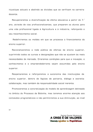 injustiças actuais e abolindo as divisões que se verificam na carreira

docente.


     Recuperaremos a diversificação da oferta educativa a partir do 7. º

ano, através de vias profissionalizantes, que preparem os alunos para

uma vida profissional ligada à Agricultura e à indústria, reforçando o

seu reconhecimento social.


     Redefiniremos os moldes em que se processa o financiamento do

ensino superior.


     Racionalizaremos a rede pública de ofertas de ensino superior,

suprimindo todos os cursos e designações que não se ajustem às reais

necessidades do mercado. Criaremos condições para que a inovação, o

conhecimento e o empreendedorismo sejam assumidas pelo ensino

superior.


     Respeitaremos e reforçaremos a autonomia das instituições de

ensino superior, dentro de lógicas de parceria, diálogo e estreita

colaboração, mas também da responsabilidade social inerente.

     Promoveremos a concretização do modelo de aprendizagem delineado

no âmbito do Processo de Bolonha, mas teremos enorme atenção aos

conteúdos programáticos e não permitiremos a sua diminuição, ao nível




67



                                                  Partido Popular Monárquico
                                        A C R IIS E É D E V A L OR E S
                                        A C R S E É D E VALORES
                                        Vamos ajjudar a República
                                        Vamos a udar a República
 