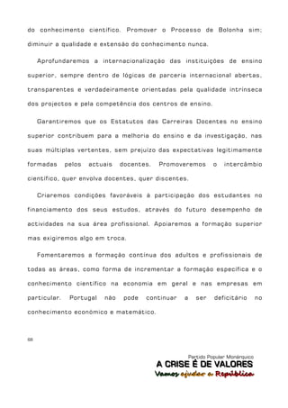 do conhecimento científico. Promover o Processo de Bolonha sim;

diminuir a qualidade e extensão do conhecimento nunca.

     Aprofundaremos a internacionalização das instituições de ensino

superior, sempre dentro de lógicas de parceria internacional abertas,

transparentes e verdadeiramente orientadas pela qualidade intrínseca

dos projectos e pela competência dos centros de ensino.


     Garantiremos que os Estatutos das Carreiras Docentes no ensino

superior contribuem para a melhoria do ensino e da investigação, nas

suas múltiplas vertentes, sem prejuízo das expectativas legitimamente

formadas      pelos   actuais   docentes.    Promoveremos         o   intercâmbio

científico, quer envolva docentes, quer discentes.

     Criaremos condições favoráveis à participação dos estudantes no

financiamento dos seus estudos, através do futuro desempenho de

actividades na sua área profissional. Apoiaremos a formação superior

mas exigiremos algo em troca.

     Fomentaremos a formação contínua dos adultos e profissionais de

todas as áreas, como forma de incrementar a formação específica e o

conhecimento científico na economia em geral e nas empresas em

particular.    Portugal   não    pode   continuar   a      ser    deficitário        no

conhecimento económico e matemático.



68



                                                        Partido Popular Monárquico
                                            A C R IIS E É D E V A L OR E S
                                            A C R S E É D E VALORES
                                            Vamos ajjudar a República
                                            Vamos a udar a República
 
