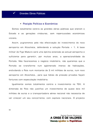           Grandes Obras Públicas



                 Posição Política e Económica

     Somos totalmente contra as grandes obras públicas que oneram o

Estado      e    as     gerações     vindouras,   sem    repercussões        económicas

visíveis.

     Assim, pugnaremos pela não efectivação do investimento do novo

aeroporto em Alcochete, defendendo a solução Portela + 1. A base

militar do Figo Maduro será uma óptima extensão ao actual aeroporto e

suficiente       para    garantir,    por   muitos   anos,    a   operacionalidade          da

Portela. Não favorecemos o negócio imobiliário, não queremos que a

Portela     se     transforme        num    aglomerado       imenso    de    habitações,

endividando o País num montante de 3 mil milhões de euros, num novo

aeroporto em Alcochete., para que lobies de pressão privados façam

fortunas com especulação imobiliária.

     Igualmente somos totalmente contra o investimento no TGV. A

dimensão do País não justifica um investimento de quase dois mil

milhões de euros e a transportadora aérea nacional não necessita de

ver crescer um seu concorrente, com capitais nacionais. O projecto




69



                                                               Partido Popular Monárquico
                                                  A C R IIS E É D E V A L OR E S
                                                  A C R S E É D E VALORES
                                                  Vamos ajjudar a República
                                                  Vamos a udar a República
 