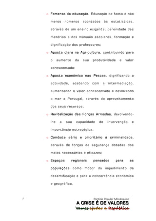 o Fomento da educação. Educação de facto e não

      meros      números      apontados        às    estatísticas,

      através de um ensino exigente, perenidade das

      matérias e dos manuais escolares, formação e

      dignificação dos professores;

    o Aposta clara na Agricultura, contribuindo para

      o     aumento     da    sua   produtividade         e    valor

      acrescentado;

    o Aposta económica nas Pescas, dignificando a

      actividade,      acabando     com     a       intermediação,

      aumentando o valor acrescentado e devolvendo

      o mar a Portugal, através do aproveitamento

      dos seus recursos;

    o Revitalização das Forças Armadas, devolvendo-

      lhe    a   sua    capacidade        de     intervenção      e

      importância estratégica;

    o Combate sério e prioritário à criminalidade,

      através de forças de segurança dotadas dos

      meios necessários e eficazes;

    o Espaços         regionais     pensados            para     as

      populações       como   motor    do       impedimento      da

      desertificação e para a concorrência económica

      e geográfica.



7                                   Partido Popular Monárquico
                        A C R IIS E É D E V A L OR E S
                        A C R S E É D E VALORES
                        Vamos ajjudar a República
                        Vamos a udar a República
 