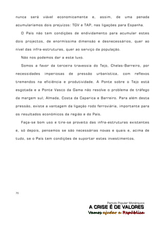 nunca    será   viável   economicamente      e,    assim,    de    uma     penada

acumularíamos dois prejuízos: TGV e TAP, nas ligações para Espanha.

     O País não tem condições de endividamento para acumular estes

dois projectos, de enormíssima dimensão e desnecessários, quer ao

nível das infra-estruturas, quer ao serviço da população.

     Não nos podemos dar a este luxo.

     Somos a favor da terceira travessia do Tejo, Chelas-Barreiro, por

necessidades     imperiosas   de   pressão        urbanística,    com     reflexos

tremendos na eficiência e produtividade. A Ponte sobre o Tejo está

esgotada e a Ponte Vasco da Gama não resolve o problema de tráfego

da margem sul; Almada, Costa da Caparica e Barreiro. Para além desta

pressão, existe a vantagem da ligação rodo ferroviária, importante para

os resultados económicos da região e do País.

     Faça-se bom uso e tire-se proveito das infra-estruturas existentes

e, só depois, pensemos se são necessárias novas e quais e, acima de

tudo, se o País tem condições de suportar estes investimentos.




70



                                                       Partido Popular Monárquico
                                          A C R IIS E É D E V A L OR E S
                                          A C R S E É D E VALORES
                                          Vamos ajjudar a República
                                          Vamos a udar a República
 