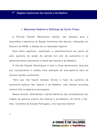    Regiões Autónomas dos Açores e da Madeira




              Natureza Federal e Políticas de Curto Prazo


     O   Partido    Popular    Monárquico         obteve,   nas       eleições    para       a

Assembleia Legislativa da Região Autónoma dos Açores, realizadas em

Outubro de 2008, a eleição de um deputado regional.

     Este facto significou, sobretudo, o reconhecimento por parte do

povo     açoriano    da   acção    do   partido    em   prol     da   autonomia      e      do

desenvolvimento económico e social dos Açores e da Madeira.

     O Partido Popular Monárquico é hoje a força parlamentar açoriana

que conceptualiza o modelo mais avançado de auto-governo para as

actuais regiões autónomas.

     Para   que     não   fiquem   dúvidas!   Somos     a   favor      do   aumento         da

autonomia política dos Açores e da Madeira, mas manter-nos-emos

sempre fiéis à soberania portuguesa.

     Nesse sentido, defendemos o aprofundamento das competências dos

órgãos de governo próprio dos Açores e da Madeira, de forma a dar-

lhes, no âmbito do Estado Português, uma natureza federal.




71



                                                               Partido Popular Monárquico
                                                  A C R IIS E É D E V A L OR E S
                                                  A C R S E É D E VALORES
                                                  Vamos ajjudar a República
                                                  Vamos a udar a República
 