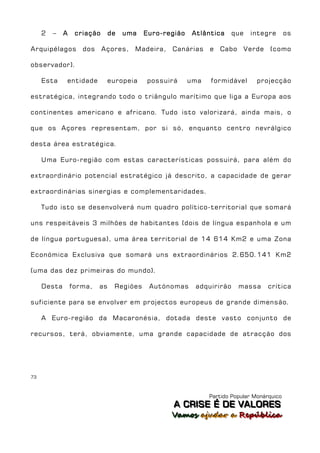 2   –   A    criação      de   uma   Euro-região    Atlântica     que    integre      os

Arquipélagos        dos     Açores,   Madeira,   Canárias     e   Cabo       Verde   (como

observador).

     Esta    entidade        europeia     possuirá      uma   formidável        projecção

estratégica, integrando todo o triângulo marítimo que liga a Europa aos

continentes americano e africano. Tudo isto valorizará, ainda mais, o

que os Açores representam, por si só, enquanto centro nevrálgico

desta área estratégica.

     Uma Euro-região com estas características possuirá, para além do

extraordinário potencial estratégico já descrito, a capacidade de gerar

extraordinárias sinergias e complementaridades.

     Tudo isto se desenvolverá num quadro político-territorial que somará

uns respeitáveis 3 milhões de habitantes (dois de língua espanhola e um

de língua portuguesa), uma área territorial de 14 614 Km2 e uma Zona

Económica Exclusiva que somará uns extraordinários 2.650.141 Km2

(uma das dez primeiras do mundo).

     Desta       forma,   as    Regiões    Autónomas      adquirirão     massa       crítica

suficiente para se envolver em projectos europeus de grande dimensão.

     A Euro-região da Macaronésia, dotada deste vasto conjunto de

recursos, terá, obviamente, uma grande capacidade de atracção dos




73



                                                              Partido Popular Monárquico
                                                  A C R IIS E É D E V A L OR E S
                                                  A C R S E É D E VALORES
                                                 Vamos ajjudar a República
                                                 Vamos a udar a República
 