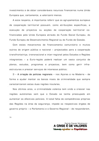 investimento e de obter consideráveis recursos financeiros numa União

Europeia que, certamente, a valorizará imenso.

     A este respeito, é importante referir que os agrupamentos europeus

de cooperação territorial possuem, como atribuições específicas, a

execução    de     projectos   ou   acções   de   cooperação     territorial     co-

financiadas pela União Europeia através do Fundo Social Europeu, do

Fundo Europeu de Desenvolvimento Regional ou do Fundo de Coesão.

     Com   estes   mecanismos de financiamento          comunitário      e   muitos

outros de origem pública e nacional – projectados para a cooperação

transfronteiriça, transnacional e inter-regional pelos Estados e Regiões

integrantes – a Euro-região poderá realizar um vasto conjunto de

planos,    estudos,    programas     e   projectos,    bem   como    gerir    infra-

estruturas e prestar serviços de interesse público;

     3 – A criação de polícias regionais – nos Açores e na Madeira – de

forma a ajudar manter os baixos níveis de criminalidade que sempre

caracterizaram estas duas regiões insulares.

     Nos últimos anos, a criminalidade violenta tem vindo a crescer nas

regiões    autónomas     sem   que   o   Estado   se    tenha   preocupado       em

aumentar os efectivos policiais. A total falta de competências próprias

das Regiões na área da segurança, impede os respectivos órgãos de

governo próprio – o Parlamento e o Governo Regional – de responderem,



74



                                                        Partido Popular Monárquico
                                             A C R IIS E É D E V A L OR E S
                                             A C R S E É D E VALORES
                                             Vamos ajjudar a República
                                             Vamos a udar a República
 
