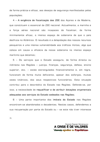 de forma prática e eficaz, aos desejos de segurança manifestados pelas

populações;

     4 – A exigência de fiscalização das ZEE dos Açores e da Madeira,

que constituem o essencial da ZEE nacional. Actualmente, a marinha e

a    força   aérea   nacional   são   incapazes   de   fiscalizar,     de    forma

minimamente eficaz, o imenso espaço de soberania de que o país

desfruta no Atlântico. O resultado é a delapidação dos nossos recursos

pesqueiros e uma imensa vulnerabilidade aos tráficos ilícitos, algo que

coloca em causa a eficácia da nossa soberania no imenso espaço

marítimo que detemos;

     5 – Os serviços que o Estado assegura, de forma directa ou

indirecta nas Regiões – justiça, finanças, segurança, defesa, ensino

superior, etc. – estão estrangulados financeiramente e, em regra,

funcionam de forma muito deficiente, apesar dos esforços, muitas

vezes titânicos, dos seus respectivos funcionários. Esta situação

contribui para o descrédito do Estado nas Regiões. Defende-se, por

isso, a necessidade de requalificar e de atribuir dotações orçamentais

adequadas aos serviços do Estado sedeados nas Regiões;

     6 – Uma parte importante dos imóveis do Estado nas Regiões

encontram-se abandonados e decadentes. Nestes casos, defendemos a

sua recuperação por parte do Estado ou – se este não tiver interesse



75



                                                       Partido Popular Monárquico
                                           A C R IIS E É D E V A L OR E S
                                           A C R S E É D E VALORES
                                          Vamos ajjudar a República
                                          Vamos a udar a República
 