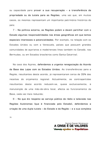 ou capacidade para prover a sua recuperação – a transferência da

propriedade ou da tutela para as Regiões, uma vez que, em muitos

casos, os mesmos representam um importante património histórico do

país;

     7 – Na política externa, as Regiões podem e devem partilhar com o

Estado algumas responsabilidades nas áreas geográficas em que temos

especiais interesses e potencialidades. Por exemplo, na relação com os

Estados Unidos ou com a Venezuela, países que possuem grandes

comunidades de açorianos e madeirenses (mas também no Canadá, nas

Bermudas, ou em Estados brasileiros como Santa Catarina).



     No caso dos Açores, defendemos a urgente renegociação do Acordo

da Base das Lajes com os Estados Unidos. As transferências para a

Região, resultantes deste acordo, já representaram cerca de 35% das

receitas    do   orçamento   regional.   Actualmente,   as   contrapartidas

resultantes      deste   acordo   reduzem-se,   quase   exclusivamente,         à

manutenção de uma mão-de-obra local, afecta ao funcionamento da

Base, cada vez mais reduzida;

     8 – No que diz respeito ao serviço público de rádio e televisão nas

Regiões Autónomas (que é financiada pelo Estado), defendemos a

criação de uma dupla tutela – do Estado e da Região – e a sua completa



76



                                                   Partido Popular Monárquico
                                          A C R IIS E É D E V A L OR E S
                                          A C R S E É D E VALORES
                                          Vamos ajjudar a República
                                          Vamos a udar a República
 