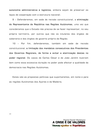 autonomia administrativa e logística, embora sejam de preservar os

laços de cooperação com a estrutura nacional;

     9 – Defenderemos, em sede de revisão constitucional, a eliminação

do Representante da República nas Regiões Autónomas, uma vez que

consideramos que o Estado não precisa de se fazer representar, no seu

próprio território, por outros que não os titulares dos órgãos de

soberania e dos órgãos de governo próprio da Região;

     10   –   Por   fim,   defenderemos,   também   em   sede     de    revisão

constitucional, a limitação dos mandatos consecutivos dos Presidentes

dos Governos Regionais, de forma a evitar a eternização destes no

poder regional. Os casos de Carlos César e de João Jardim ilustram

bem como essa excessiva duração no poder pode afectar a qualidade da

democracia nas Regiões Autónomas.



     Estes são as propostas políticas que suportaremos, em nome e para

as regiões Autónomas dos Açores e da Madeira.




77



                                                    Partido Popular Monárquico
                                           A C R IIS E É D E V A L OR E S
                                           A C R S E É D E VALORES
                                           Vamos ajjudar a República
                                           Vamos a udar a República
 