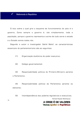       Referendo à República




     O eixo sobre o qual gira o esquema de funcionamento do país é o

governo.     Como    sempre   o   governo    é,   tão   simplesmente,       toda       a

população, porque o governo representa e acima de tudo serve o estado

e o Estado somos todos nós.

     Segundo o autor e investigador Sahid Maluf, as características

essenciais do parlamentarismo são as seguintes:



           (1)      Organização dualística do poder executivo;



           (2)      Colégio governamental;



           (3)      Responsabilidade política do Primeiro-Ministro perante

       o Parlamento;



           (4)      Responsabilidade   política   do    Parlamento     perante        os

       eleitores;



           (5)      Interdependência dos poderes legislativos e executivos.
                                                         Partido Popular Monárquico
78
                                             A C R IIS E É D E V A L OR E S
                                             A C R S E É D E VALORES
                                             Vamos ajjudar a República
                                             Vamos a udar a República
 