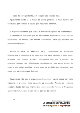Nada de novo portanto, em relação aos nossos dias.

  Igualmente certo é o facto da coisa política, a Real Politik ser

conduzida por homens e estes, por natureza, errarem.



  A República defende que subjaz à monarquia o poder da aristocracia.

  A Monarquia pretende que as dificuldades económicas e os custos

associados do estado são razões suficientes para justificarem um

regime monárquico.



  Acaso    se    faça   um    exercício   sério,   comparando     as    situações

republicana e monárquica em cada um dos seus tempos e, com maior

acuidade   nos   tempos      actuais,   verificamos   que   uns   e    outros,      os

regimes, passam por dificuldades semelhantes, não sendo assim de

esperar que sejam aquelas razões, quer de um lado quer do outro, que

suportem as respectivas defesas.



  Igualmente não cola o argumento de que um regime possa ser mais

moderno e o outro mais apegado ao passado. Ambos os regimes

existem desde tempos imemoriais, apresentando forças e fraquezas

que coincidem, na sua maior parte, com as do homem.




     79
                                                       Partido Popular Monárquico
                                             A C R IIS E É D E V A L OR E S
                                             A C R S E É D E VALORES
                                            Vamos ajjudar a República
                                            Vamos a udar a República
 