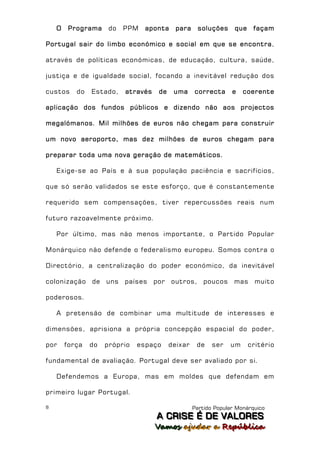 O    Programa     do   PPM   aponta     para    soluções      que    façam

Portugal sair do limbo económico e social em que se encontra,

através de políticas económicas, de educação, cultura, saúde,

justiça e de igualdade social, focando a inevitável redução dos

custos     do   Estado,    através   de    uma     correcta      e   coerente

aplicação dos fundos públicos e dizendo não aos projectos

megalómanos. Mil milhões de euros não chegam para construir

um novo aeroporto, mas dez milhões de euros chegam para

preparar toda uma nova geração de matemáticos.

    Exige-se ao País e à sua população paciência e sacrifícios,

que só serão validados se este esforço, que é constantemente

requerido sem compensações, tiver repercussões reais num

futuro razoavelmente próximo.

    Por último, mas não menos importante, o Partido Popular

Monárquico não defende o federalismo europeu. Somos contra o

Directório, a centralização do poder económico, da inevitável

colonização de uns países por             outros,      poucos mas muito

poderosos.

    A pretensão de combinar uma multitude de interesses e

dimensões, aprisiona a própria concepção espacial do poder,

por     força   do   próprio   espaço     deixar    de    ser   um      critério

fundamental de avaliação. Portugal deve ser avaliado por si.

    Defendemos a Europa, mas em moldes que defendam em

primeiro lugar Portugal.

8                                                  Partido Popular Monárquico
                                     A C R IIS E É D E V A L OR E S
                                     A C R S E É D E VALORES
                                     Vamos ajjudar a República
                                     Vamos a udar a República
 