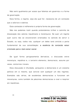 Não será igualmente por acaso que falamos em governos e a forma

de governação.

   Esta forma, o regime, seja ela qual for, necessita de um conteúdo

que a valorize e viabilize.

   Este conteúdo é indiferente à própria forma de governação.

   Não nos podemos iludir quando pretendemos trilhar o caminho da

dissecação dos valores republicano e monárquico. Se quer um regime

quer outro não se encontrarem orientados no sentido de servir o

Estado, ou seja, todos nós, qualquer um deles terá omitido a parte

fundamental      da    sua      consolidação:   a    essência    do   conteúdo      estar

orientado para o bem-estar social .



   De    igual     forma     perigosamente      derivativa,     a     discussão     entre

monarquia, república e, o terceiro elemento, democracia, assume por

vezes, contornos risíveis.

   Esta discussão é infundada, porquanto a democracia é um sistema

político em si mesmo, que convive com qualquer um dos regimes.

Exemplos     são      vários,    de   excelentes     democracias      a   funcionar    em

monarquias, como também de péssimas democracias a viver e respirar

em repúblicas.




        80
                                                              Partido Popular Monárquico
                                                    A C R IIS E É D E V A L OR E S
                                                    A C R S E É D E VALORES
                                                Vamos ajjudar a República
                                                Vamos a udar a República
 