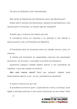 Tal como em Espanha o tem representado.



  Mas serão as Repúblicas tão diferentes assim das Monarquias?

  Acaso será o conceito de democracia, assente na partidocracia, uma

repulsa para a monarquia, ou mesmo algo de intangível?



  Também aqui a história nos mostra que não.

  A convivência entre um monarca e os políticos é tão salutar e

natural quanto a de um Presidente da República.



  O Presidente deve ser encarado como um cidadão comum, como um

monarca.

  À medida que aumentam as capacidades culturais das populações

aumentará, em princípio, a acuidade na escolha do presidente.

  Igualmente qualquer cidadão poderá aspirar a ser presidente da

república, o que não sucede no monarca.

  Mas      será   mesmo   assim?   Será    que   qualquer    cidadão      pode

efectivamente aspirar a ser, um dia, presidente da república?



  A história mostra-nos que não.

  À presidência concorre quem, sujeitando-se é certo a sufrágio, está

ligado a partidos políticos e tem meios financeiros ao seu dispor. Para

      82
                                                   Partido Popular Monárquico
                                          A C R IIS E É D E V A L OR E S
                                          A C R S E É D E VALORES
                                          Vamos ajjudar a República
                                          Vamos a udar a República
 