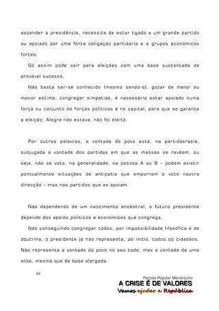 ascender à presidência, necessita de estar ligado a um grande partido

ou apoiado por uma forte coligação partidária e a grupos económicos

fortes.

   Só assim pode sair para eleições com uma base sustentada de

provável sucesso.

   Não basta ser-se conhecido (mesmo sendo-o), gozar de maior ou

menor estima, congregar simpatias, é necessário estar apoiado numa

força ou conjunto de forças políticas e no capital, para que se garanta

a eleição; Alegre não estava, não foi eleito.



   Por outras palavras, a vontade do povo está, na partidocracia,

subjugada à vontade dos partidos em que as massas se revêem, ou

seja, não se vota, na generalidade, na pessoa A ou B – podem existir

pontualmente situações de antipatia que empurram o voto noutra

direcção – mas nos partidos que as apoiam.



   Não dependendo de um nascimento ancestral, o futuro presidente

depende dos apoios políticos e económicos que congrega.

   Não conseguindo congregar todos, por impossibilidade filosófica e de

doutrina, o presidente já não representa, ab initio , todos os cidadãos.

Não representa a vontade do povo no seu todo, mas a vontade de uma

elite, mesmo que de base alargada.

      83
                                                  Partido Popular Monárquico
                                         A C R IIS E É D E V A L OR E S
                                         A C R S E É D E VALORES
                                        Vamos ajjudar a República
                                        Vamos a udar a República
 