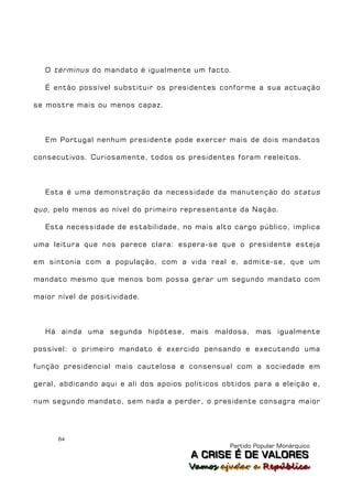 O términus do mandato é igualmente um facto.

   É então possível substituir os presidentes conforme a sua actuação

se mostre mais ou menos capaz.



   Em Portugal nenhum presidente pode exercer mais de dois mandatos

consecutivos. Curiosamente, todos os presidentes foram reeleitos.



   Esta é uma demonstração da necessidade da manutenção do status

quo , pelo menos ao nível do primeiro representante da Nação.

   Esta necessidade de estabilidade, no mais alto cargo público, implica

uma leitura que nos parece clara: espera-se que o presidente esteja

em sintonia com a população, com a vida real e, admite-se, que um

mandato mesmo que menos bom possa gerar um segundo mandato com

maior nível de positividade.



   Há ainda uma segunda hipótese, mais maldosa, mas igualmente

possível: o primeiro mandato é exercido pensando e executando uma

função presidencial mais cautelosa e consensual com a sociedade em

geral, abdicando aqui e ali dos apoios políticos obtidos para a eleição e,

num segundo mandato, sem nada a perder, o presidente consagra maior




      84
                                                  Partido Popular Monárquico
                                        A C R IIS E É D E V A L OR E S
                                        A C R S E É D E VALORES
                                        Vamos ajjudar a República
                                        Vamos a udar a República
 