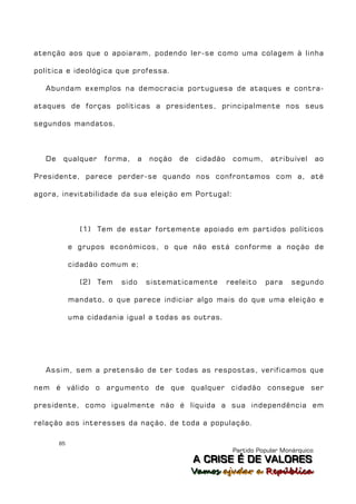 atenção aos que o apoiaram, podendo ler-se como uma colagem à linha

política e ideológica que professa.

   Abundam exemplos na democracia portuguesa de ataques e contra-

ataques de forças políticas a presidentes, principalmente nos seus

segundos mandatos.



   De    qualquer    forma,      a   noção   de   cidadão    comum,      atribuível       ao

Presidente, parece perder-se quando nos confrontamos com a, até

agora, inevitabilidade da sua eleição em Portugal:



               (1) Tem de estar fortemente apoiado em partidos políticos

             e grupos económicos, o que não está conforme a noção de

             cidadão comum e;

               (2) Tem    sido       sistematicamente       reeleito   para    segundo

             mandato, o que parece indiciar algo mais do que uma eleição e

             uma cidadania igual a todas as outras.




   Assim, sem a pretensão de ter todas as respostas, verificamos que

nem é válido o argumento de que qualquer cidadão consegue ser

presidente, como igualmente não é líquida a sua independência em

relação aos interesses da nação, de toda a população.

        85
                                                             Partido Popular Monárquico
                                                  A C R IIS E É D E V A L OR E S
                                                  A C R S E É D E VALORES
                                                  Vamos ajjudar a República
                                                  Vamos a udar a República
 
