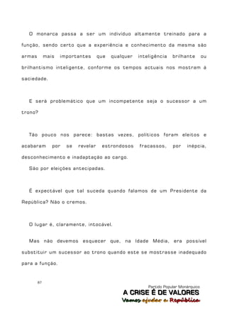 O monarca passa a ser um indivíduo altamente treinado para a

função, sendo certo que a experiência e conhecimento da mesma são

armas        mais   importantes      que   qualquer   inteligência    brilhante        ou

brilhantismo inteligente, conforme os tempos actuais nos mostram á

saciedade.



  E será problemático que um incompetente seja o sucessor a um

trono?



  Tão pouco nos parece: bastas vezes, políticos foram eleitos e

acabaram        por   se   revelar    estrondosos     fracassos,      por    inépcia,

desconhecimento e inadaptação ao cargo.

  São por eleições antecipadas.



  É expectável que tal suceda quando falamos de um Presidente da

República? Não o cremos.



  O lugar é, claramente, intocável.


  Mas não devemos esquecer                 que, na Idade Média,       era possível

substituir um sucessor ao trono quando este se mostrasse inadequado

para a função.



        87
                                                          Partido Popular Monárquico
                                               A C R IIS E É D E V A L OR E S
                                               A C R S E É D E VALORES
                                               Vamos ajjudar a República
                                               Vamos a udar a República
 
