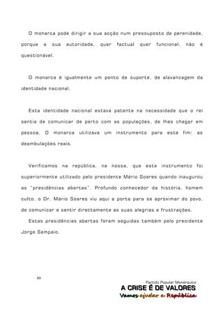 O monarca pode dirigir a sua acção num pressuposto de perenidade,

porque     a   sua    autoridade,       quer    factual   quer     funcional,     não       é

questionável.



   O monarca é igualmente um ponto de suporte, de alavancagem da

identidade nacional.



   Esta identidade nacional estava patente na necessidade que o rei

sentia de comunicar de perto com as populações, de lhes chegar em

pessoa.    O   monarca      utilizava    um     instrumento      para    este    fim:      as

deambulações reais.



   Verificamos       na   república,    na     nossa,   que   este    instrumento          foi

superiormente utilizado pelo presidente Mário Soares quando inaugurou

as “presidências abertas”. Profundo conhecedor da história, homem

culto, o Dr. Mário Soares viu aqui a porta para se aproximar do povo,

de comunicar e sentir directamente as suas alegrias e frustrações.

   Estas presidências abertas foram seguidas também pelo presidente

Jorge Sampaio.




      89
                                                              Partido Popular Monárquico
                                                  A C R IIS E É D E V A L OR E S
                                                  A C R S E É D E VALORES
                                                 Vamos ajjudar a República
                                                 Vamos a udar a República
 