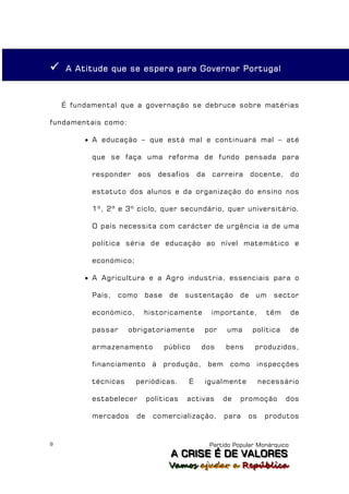    A Atitude que se espera para Governar Portugal



    É fundamental que a governação se debruce sobre matérias

fundamentais como:

          A educação – que está mal e continuará mal – até

           que se faça uma reforma de fundo pensada para

           responder       aos    desafios    da   carreira       docente,      do

           estatuto dos alunos e da organização do ensino nos

           1º, 2º e 3º ciclo, quer secundário, quer universitário.

           O país necessita com carácter de urgência ia de uma

           política séria de educação ao nível matemático e

           económico;

          A Agricultura e a Agro industria, essenciais para o

           País,    como    base     de   sustentação        de    um   sector

           económico,       historicamente         importante,         têm      de

           passar     obrigatoriamente         por       uma      política      de

           armazenamento           público     dos       bens      produzidos,

           financiamento         à produção,       bem    como     inspecções

           técnicas     periódicas.       É    igualmente            necessário

           estabelecer       políticas    activas      de    promoção        dos

           mercados     de       comercialização,        para   os    produtos


9                                                  Partido Popular Monárquico
                                     A C R IIS E É D E V A L OR E S
                                     A C R S E É D E VALORES
                                     Vamos ajjudar a República
                                     Vamos a udar a República
 
