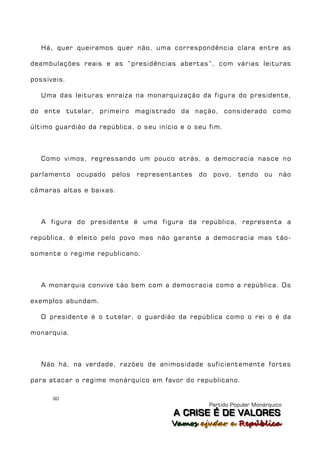 Há, quer queiramos quer não, uma correspondência clara entre as

deambulações reais e as “presidências abertas”, com várias leituras

possíveis.

   Uma das leituras enraíza na monarquização da figura do presidente,

do ente tutelar, primeiro magistrado da nação, considerado como

último guardião da república, o seu início e o seu fim.



   Como vimos, regressando um pouco atrás, a democracia nasce no

parlamento   ocupado   pelos   representantes   do    povo,    tendo    ou    não

câmaras altas e baixas.



   A figura do presidente é uma figura da república, representa a

república, é eleito pelo povo mas não garante a democracia mas tão-

somente o regime republicano.



   A monarquia convive tão bem com a democracia como a república. Os

exemplos abundam.

   O presidente é o tutelar, o guardião da república como o rei o é da

monarquia.



   Não há, na verdade, razões de animosidade suficientemente fortes

para atacar o regime monárquico em favor do republicano.

      90
                                                     Partido Popular Monárquico
                                         A C R IIS E É D E V A L OR E S
                                         A C R S E É D E VALORES
                                        Vamos ajjudar a República
                                        Vamos a udar a República
 