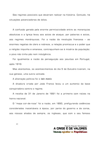 São regimes possíveis que deveriam radicar na história. Contudo, há

situações potenciadoras de ódios.



  A confusão gerada pela enorme permissividade entre as monarquias

absolutas e a Igreja levou aos actos de ataque, por palavras e actos,

aos regimes monárquicos. Foi a razão da revolução francesa – as

enormes regalias de clero e nobreza, a relação promíscua e o poder que

a religião impunha e emanava, contrapunham-se à miséria da população:

o povo não tinha pão nem indulgência.

  Foi igualmente a razão da perseguição aos jesuítas em Portugal,

após 1910.

  Mas atentemos, os acontecimentos do dia 5 de Outubro tiveram, na

sua génese, uma outra vontade.

  A alteração política foi o leit motiv .

  A ditadura criada por João Franco levou a um aumento da base

conspiradora contra o regime.

  A revolta de 31 de Janeiro de 1891 foi a primeira com raízes na

honra nacional.

  O “mapa cor-de-rosa” foi a razão, em 1890, prefigurando cedências

consideradas inaceitáveis à época, por parte do governo e da coroa,

aos nossos aliados de sempre, os ingleses, que com o seu famoso




      91
                                                     Partido Popular Monárquico
                                            A C R IIS E É D E V A L OR E S
                                            A C R S E É D E VALORES
                                            Vamos ajjudar a República
                                            Vamos a udar a República
 