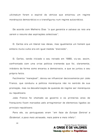ultimatum    foram     a   espiral   do   vértice   que    entornou     um    regime

monárquico democrático e o transfigurou num regime autocrático.



   De acordo com Malheiro Dias “o que garantia e salvava os reis era

serem o resumo das aspirações colectivas” .



   D. Carlos era um liberal nas ideias, mas igualmente um homem que

embora muito culto era em igual medida “distraído”.



   D. Carlos, tendo iniciado o seu reinado em 1889, viu-se, assim,

confrontado com uma crise política tremenda que foi, claramente,

inibidora da forma como encarou a democracia, a que se juntou o seu

próprio feitio.

   Facilmente “manejável”, deixou-se influenciar decisivamente por João

Franco, que conduziu a política monárquica não no sentido da sua

promoção, mas na desvalorização da questão do regime ser monárquico

ou republicano.

   João    Franco    foi   chamado   ao   governo    e    os   primeiros     anos      de

franquismo ficam marcados pelo arregimentar de elementos ligados ao

princípio republicano.

   Para ele, os portugueses eram “ em face da Europa Central e

Ocidental, o povo mais atrasado, mais pobre e mais infeliz” .

      92
                                                          Partido Popular Monárquico
                                              A C R IIS E É D E V A L OR E S
                                              A C R S E É D E VALORES
                                             Vamos ajjudar a República
                                             Vamos a udar a República
 