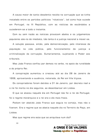 A causa maior de tanto desalento residia na corrupção que se tinha

instalado entre os partidos políticos “rotativos”, tal como hoje sucede

em    Portugal,    na   III   República,    com    as   notícias   de    escândalos      a

sucederem-se a todo o instante.

     Com ou sem razão as notícias provocam abalos e os julgamentos

populares são-no de imediato, tão lenta é a justiça nacional a mover-se.

     A solução passava, então, pela democratização, pelo interesse da

população     na    vida      pública,     pelo   funcionamento         da   justiça     e

criminalização da corrupção. Sumariamente, sujeitando o Poder aos

tribunais.

     Mas João Franco confiou por demais no verbo, no apoio da ruralidade

e do próprio Rei.

     A conspiração aumentou e cresceu até ao dia 28 de Janeiro de

1908, aproveitando a ausência, reiterada, do Rei em Vila Viçosa.

     Os conspiradores foram detidos a 31 de Janeiro, por decreto real e

o rei foi morto no dia seguinte, ao desembarcar em Lisboa.

     O que se atacou naquele dia em Portugal não foi o rei de Portugal,

foi o regime monárquico e o rei era o elo mais fraco.

     Podiam ter abatido João Franco que seguia no cortejo, mas não o

fizeram. Era o regime que se abatia naquele dia no Terreiro do Paço, em

Lisboa.

     Mas que regime era este que se aniquilava num dia?

        93
                                                            Partido Popular Monárquico
                                                  A C R IIS E É D E V A L OR E S
                                                  A C R S E É D E VALORES
                                                  Vamos ajjudar a República
                                                  Vamos a udar a República
 