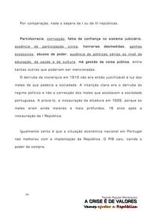 Por comparação, nada o separa da I ou da III repúblicas.



  Partidocracia, corrupção, falta de confiança no sistema judiciário,

ausência     de    participação     cívica,   honrarias    desmedidas,        ganhos

excessivos, abusos de poder, ausência de políticas sérias ao nível da

educação, da saúde e da cultura, má gestão da coisa pública, entre

tantas outras que poderiam ser mencionadas.

  O derrube da monarquia em 1910 não era então justificável à luz dos

males de que padecia a sociedade. A intenção clara era o derrube do

regime político e não a correcção dos males que assolavam a sociedade

portuguesa. A prová-lo, a instauração da ditadura em 1926, porque os

males    eram     ainda   maiores    e   mais    profundos,    16    anos    após      a

instauração da I República.



  Igualmente certo é que a situação económica nacional em Portugal

não melhorou com a implantação da República. O PIB caiu, caindo o

poder de compra.




        94
                                                          Partido Popular Monárquico
                                                A C R IIS E É D E V A L OR E S
                                                A C R S E É D E VALORES
                                                Vamos ajjudar a República
                                                Vamos a udar a República
 