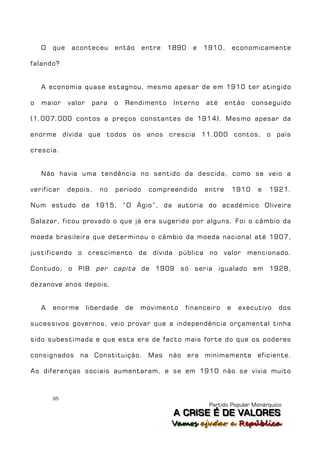 O   que    aconteceu      então     entre   1890   e   1910,       economicamente

falando?


    A economia quase estagnou, mesmo apesar de em 1910 ter atingido

o   maior     valor    para   o   Rendimento     Interno   até     então      conseguido

(1.007.000 contos a preços constantes de 1914). Mesmo apesar da

enorme dívida que todos os anos crescia 11.000 contos, o país

crescia.


    Não havia uma tendência no sentido da descida, como se veio a

verificar     depois,    no   período    compreendido      entre       1910    e   1921.

Num estudo de 1915, “O Ágio”, da autoria do académico Oliveira

Salazar, ficou provado o que já era sugerido por alguns. Foi o câmbio da

moeda brasileira que determinou o câmbio da moeda nacional até 1907,

justificando o crescimento da dívida pública no valor                      mencionado.

Contudo, o PIB per capita de 1909 só seria igualado em 1928,

dezanove anos depois.


    A   enorme        liberdade   de   movimento    financeiro     e    executivo    dos

sucessivos governos, veio provar que a independência orçamental tinha

sido subestimada e que esta era de facto mais forte do que os poderes

consignados na Constituição. Mas não era minimamente eficiente.

As diferenças sociais aumentaram, e se em 1910 não se vivia muito



        95
                                                            Partido Popular Monárquico
                                                 A C R IIS E É D E V A L OR E S
                                                 A C R S E É D E VALORES
                                                Vamos ajjudar a República
                                                Vamos a udar a República
 