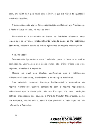 bem, em 1921 nem pão havia para comer, o que diz muito da igualdade

entre os cidadãos.


  A única alteração visível foi a substituição do Rei por um Presidente,

o resto estava lá tudo, há muitos anos.


  Atestando este arrazoado de males, de matérias funestas, será

lógico que se arrogue, imaterialmente falando como se lhe estivesse

destinado, estarem todos os males agarrados ao regime monárquico?



  Não, de todo!!!

  Conhecemos igualmente esta realidade, para o bem e o mal e

conhecendo, verificamos que estes males são transversais aos dois

regimes, monarquia e república.

  Mesmo       ao   nível    dos     títulos,   verificamos   que   à   nobiliarquia

monárquica sucedeu-se, claramente, a nobiliarquia académica.

  Não      existindo   qualquer     diferença    fundamental   e   arrasadora         do

regime     monárquico      quando    comparado     com   o   regime    republicano,

sabendo-se que a monarquia caiu em Portugal por uma revolução

política encabeçada por poucos, o Partido Popular Monárquico, como

lhe compete, estimulará o debate que permita a realização de um

referendo à República.




      96
                                                         Partido Popular Monárquico
                                                A C R IIS E É D E V A L OR E S
                                                A C R S E É D E VALORES
                                                Vamos ajjudar a República
                                                Vamos a udar a República
 