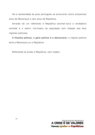 Há a necessidade do povo português se pronunciar entre oitocentos

anos de Monarquia e cem anos de República.

   Através de um referendo à República estimar-se-á a verdadeira

vontade e o sentir intrínseco da população com relação aos dois

regimes políticos.

   A filosofia política, o gene político é a democracia; o regime político

será a Monarquia ou a República.



   Referende-se então a República, sem medos.




      97
                                                  Partido Popular Monárquico
                                        A C R IIS E É D E V A L OR E S
                                        A C R S E É D E VALORES
                                        Vamos ajjudar a República
                                        Vamos a udar a República
 