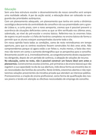 Educação
Sem uma boa estrutura escolar o desenvolvimento do nosso concelho será sempre
uma realidade adiada. A par da acção social, a educação deve ser colocada na van-
guarda das prioridades autárquicas.
Com um planeamento adequado, um planeamento que tenha em conta a dinâmica
sociológica decorrente da centralidade do concelho e da sua proximidade com a gran-
de Lisboa e, a curto prazo, com o novo aeroporto, cremos que é possível prevenir a
ocorrência de situações deﬁcientes como as que se têm veriﬁcado nos últimos anos,
sobretudo, ao nível do pré-escolar e ensino básico. Referimo-nos às enormes listas
de espera no pré-escolar e à falta de horários completos no ensino básico de forma a
permitir que os alunos estejam acompanhados durante todo o dia.
Em nossa opinião havia todas as condições, como de resto reivindicamos em tempo
oportuno, para que os centros escolares fossem construídos há dois anos atrás. Não
compreendemos porque só agora estão a ser feitos e, muito menos, o facto dos mes-
mos não terem em conta o aumento demográﬁco que se perspectiva para o concelho.
Brevemente assistir-se-á, irremediavelmente, ao congestionamento destes equipamen-
tos obrigando, depois de um período de carência, à adopção de soluções de recurso.
Na educação, como no resto, não é possível construir um futuro ideal sem antes o
planearmos. Construiremos escolas (creches, pré-primárias e do ensino básico) que não
esgotem a sua capacidade no dia da sua abertura, indo dessa forma ao encontro das re-
ais necessidades das famílias do concelho. Neste âmbito, estaremos abertos e não rejei-
taremos soluções provenientes da iniciativa privada que atendam ao interesse público.
Promoveremos a criação de ensino proﬁssional, como forma de qualiﬁcação dos nos-
sos jovens e tendo em atenção as efectivas necessidades de emprego do concelho.




                                                                                    11
 