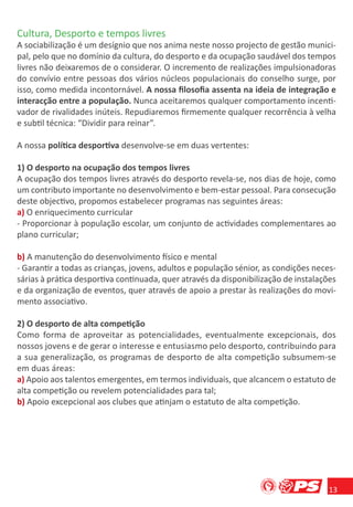Cultura, Desporto e tempos livres
A sociabilização é um desígnio que nos anima neste nosso projecto de gestão munici-
pal, pelo que no domínio da cultura, do desporto e da ocupação saudável dos tempos
livres não deixaremos de o considerar. O incremento de realizações impulsionadoras
do convívio entre pessoas dos vários núcleos populacionais do conselho surge, por
isso, como medida incontornável. A nossa ﬁlosoﬁa assenta na ideia de integração e
interacção entre a população. Nunca aceitaremos qualquer comportamento incenti-
vador de rivalidades inúteis. Repudiaremos ﬁrmemente qualquer recorrência à velha
e subtil técnica: “Dividir para reinar”.

A nossa política desportiva desenvolve-se em duas vertentes:

1) O desporto na ocupação dos tempos livres
A ocupação dos tempos livres através do desporto revela-se, nos dias de hoje, como
um contributo importante no desenvolvimento e bem-estar pessoal. Para consecução
deste objectivo, propomos estabelecer programas nas seguintes áreas:
a) O enriquecimento curricular
- Proporcionar à população escolar, um conjunto de actividades complementares ao
plano curricular;

b) A manutenção do desenvolvimento físico e mental
- Garantir a todas as crianças, jovens, adultos e população sénior, as condições neces-
sárias à prática desportiva continuada, quer através da disponibilização de instalações
e da organização de eventos, quer através de apoio a prestar às realizações do movi-
mento associativo.

2) O desporto de alta competição
Como forma de aproveitar as potencialidades, eventualmente excepcionais, dos
nossos jovens e de gerar o interesse e entusiasmo pelo desporto, contribuindo para
a sua generalização, os programas de desporto de alta competição subsumem-se
em duas áreas:
a) Apoio aos talentos emergentes, em termos individuais, que alcancem o estatuto de
alta competição ou revelem potencialidades para tal;
b) Apoio excepcional aos clubes que atinjam o estatuto de alta competição.




                                                                                     13
 