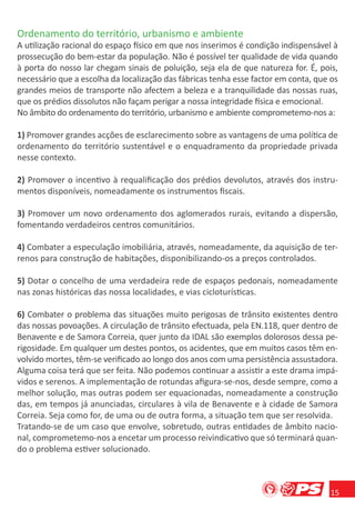 Ordenamento do território, urbanismo e ambiente
A utilização racional do espaço físico em que nos inserimos é condição indispensável à
prossecução do bem-estar da população. Não é possível ter qualidade de vida quando
à porta do nosso lar chegam sinais de poluição, seja ela de que natureza for. É, pois,
necessário que a escolha da localização das fábricas tenha esse factor em conta, que os
grandes meios de transporte não afectem a beleza e a tranquilidade das nossas ruas,
que os prédios dissolutos não façam perigar a nossa integridade física e emocional.
No âmbito do ordenamento do território, urbanismo e ambiente comprometemo-nos a:

1) Promover grandes acções de esclarecimento sobre as vantagens de uma política de
ordenamento do território sustentável e o enquadramento da propriedade privada
nesse contexto.

2) Promover o incentivo à requaliﬁcação dos prédios devolutos, através dos instru-
mentos disponíveis, nomeadamente os instrumentos ﬁscais.

3) Promover um novo ordenamento dos aglomerados rurais, evitando a dispersão,
fomentando verdadeiros centros comunitários.

4) Combater a especulação imobiliária, através, nomeadamente, da aquisição de ter-
renos para construção de habitações, disponibilizando-os a preços controlados.

5) Dotar o concelho de uma verdadeira rede de espaços pedonais, nomeadamente
nas zonas históricas das nossa localidades, e vias cicloturísticas.

6) Combater o problema das situações muito perigosas de trânsito existentes dentro
das nossas povoações. A circulação de trânsito efectuada, pela EN.118, quer dentro de
Benavente e de Samora Correia, quer junto da IDAL são exemplos dolorosos dessa pe-
rigosidade. Em qualquer um destes pontos, os acidentes, que em muitos casos têm en-
volvido mortes, têm-se veriﬁcado ao longo dos anos com uma persistência assustadora.
Alguma coisa terá que ser feita. Não podemos continuar a assistir a este drama impá-
vidos e serenos. A implementação de rotundas aﬁgura-se-nos, desde sempre, como a
melhor solução, mas outras podem ser equacionadas, nomeadamente a construção
das, em tempos já anunciadas, circulares à vila de Benavente e à cidade de Samora
Correia. Seja como for, de uma ou de outra forma, a situação tem que ser resolvida.
Tratando-se de um caso que envolve, sobretudo, outras entidades de âmbito nacio-
nal, comprometemo-nos a encetar um processo reivindicativo que só terminará quan-
do o problema estiver solucionado.



                                                                                     15
 