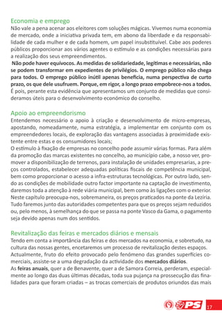 Economia e emprego
Não vale a pena acenar aos eleitores com soluções mágicas. Vivemos numa economia
de mercado, onde a iniciativa privada tem, em abono da liberdade e da responsabi-
lidade de cada mulher e de cada homem, um papel insubstituível. Cabe aos poderes
públicos proporcionar aos vários agentes o estímulo e as condições necessárias para
a realização dos seus empreendimentos.
 Não pode haver equívocos. As medidas de solidariedade, legítimas e necessárias, não
se podem transformar em expedientes de privilégios. O emprego público não chega
para todos. O emprego público inútil apenas beneﬁcia, numa perspectiva de curto
prazo, os que dele usufruem. Porque, em rigor, a longo prazo empobrece-nos a todos.
É pois, perante esta evidência que apresentamos um conjunto de medidas que consi-
deramos úteis para o desenvolvimento económico do conselho.

Apoio ao empreendorismo
Entendemos necessário o apoio à criação e desenvolvimento de micro-empresas,
apostando, nomeadamente, numa estratégia, a implementar em conjunto com os
empreendedores locais, de exploração das vantagens associadas à proximidade exis-
tente entre estas e os consumidores locais;
O estímulo à ﬁxação de empresas no concelho pode assumir várias formas. Para além
da promoção das marcas existentes no concelho, ao município cabe, a nosso ver, pro-
mover a disponibilização de terrenos, para instalação de unidades empresarias, a pre-
ços controlados, estabelecer adequadas políticas ﬁscais de competência municipal,
bem como proporcionar o acesso a infra-estruturas tecnológicas. Por outro lado, sen-
do as condições de mobilidade outro factor importante na captação de investimento,
daremos toda a atenção à rede viária municipal, bem como às ligações com o exterior.
Neste capítulo preocupa-nos, sobremaneira, os preços praticados na ponte da Lezíria.
Tudo faremos junto das autoridades competentes para que os preços sejam reduzidos
ou, pelo menos, à semelhança do que se passa na ponte Vasco da Gama, o pagamento
seja devido apenas num dos sentidos.

Revitalização das feiras e mercados diários e mensais
Tendo em conta a importância das feiras e dos mercados na economia, e sobretudo, na
cultura das nossas gentes, encetaremos um processo de revitalização destes espaços.
Actualmente, fruto do efeito provocado pelo fenómeno das grandes superfícies co-
merciais, assiste-se a uma degradação da actividade dos mercados diários.
As feiras anuais, quer a de Benavente, quer a de Samora Correia, perderam, especial-
mente ao longo das duas últimas décadas, toda sua pujança na prossecução das ﬁna-
lidades para que foram criadas – as trocas comerciais de produtos oriundos das mais



                                                                                   17
 
