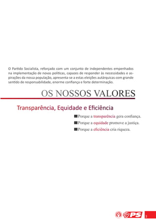 O Partido Socialista, reforçado com um conjunto de independentes empenhados
na implementação de novas políticas, capazes de responder às necessidades e as-
pirações da nossa população, apresenta-se a estas eleições autárquicas com grande
sentido de responsabilidade, enorme conﬁança e forte determinação.




                                             Porque a transparência gera conﬁança.
                                                       r np r
                                             Porque a equidade promove a justiça.
                                                       q a
                                             Porque a eﬁciência cria riqueza.
                                                       ﬁ n a




                                                                                     3
 