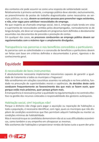 dos contextos ele pode assumir-se como uma resposta de solidariedade social.
Relativamente à primeira vertente, o emprego público deve atender, exclusivamente,
ao preenchimento de postos de trabalho diagnosticados como necessários ao ser-
viços públicos, ou seja, devem-se contratar pessoas para preencher vagas existentes,
e não, criar vagas para satisfazer necessidades de emprego.
No que respeita ao chamado emprego social, isto é, emprego criado tendo em vista
o suprimento de necessidades sentidas pelos desempregados, nomeadamente os de
longa duração, ele deve ser enquadrado em programas bem deﬁnidos e devidamente
assumidos nos documentos de previsão e prestação de contas.
Em qualquer dos casos, os processos conducentes ao emprego público devem ser
regulamentados com o máximo rigor e amplamente divulgados.

Transparência nas parcerias e nos benefícios concedidos a particulares
As parcerias com as colectividades e a concessão de benefícios a particulares devem
ser feitas com base em critérios deﬁnidos e documentados à priori, rigorosos e do
conhecimento geral.


Equidade
    d e
A necessidade de bons instrumentos
É absolutamente necessário implementar mecanismos capazes de garantir a igual-
dade de tratamento a todos os munícipes e fregueses!
Não acreditamos em soluções casuísticas assentes na sedução e no livre arbítrio, fun-
dado na presunção de superioridades morais e sapiênciais. As decisões deste cariz
conduzem frequentemente ao favorecimento dos que mais se fazem ouvir, quer
porque estão mais próximos, quer porque gritam mais.
À transparência é necessário juntar a qualidade na regulamentação e no controlo efec-
tivo na gestão dos recursos colocados à responsabilidade dos gestores autárquicos.

Habitação social, sim! Injustiças não!
Porque o dinheiro não chega para pagar a aquisição ou reparação de habitações a
toda a população, é necessário identiﬁcar, com rigor, quais os munícipes que não dis-
põem de condições económicas que lhes permitam adquirir habitação ou manter as
condições mínimas de habitabilidade.
Mas é necessário que os candidatos demonstrem não só as suas diﬁculdades económi-
cas, como também o seu empenho em ultrapassar as mesmas.
Não aceitamos dar habitações e proporcionar rendas de baixo custo a quem der prio-



6
 