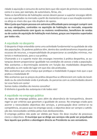 ridade à aquisição e consumo de outros bens que não sejam de primeira necessidade,
como é o caso, por exemplo, de automóveis, férias, etc.
Todos os beneﬁciários de habitações sociais devem passar a suportar encargos idênti-
cos aos suportados no mercado a partir do momento em que a sua situação económi-
ca atinja os níveis dos que não dispõem de apoios.
Não é justo que hajam pessoas em extremas diﬁculdade para conseguir cumprir com
as suas obrigações, contraídas na aquisição de habitação no mercado, enquanto
outras, eventualmente com iguais ou maiores rendimentos, beneﬁciem de rendas
ou de custos de aquisição de habitação mais baixos, graças aos impostos suportados
por todos nós.

A equidade no desporto
O desporto é hoje entendido como uma actividade fundamental na qualidade de vida
das populações. Os poderes públicos têm, dentro dos condicionalismos impostos pela
escassez de recursos, a responsabilidade de proporcionar as condições mínimas, ma-
teriais e motivacionais, para a sua prática.
Chamando a si o suporte maior dos encargos inerentes à prática desportiva, as au-
tarquias devem proporcionar igualdade nas condições de acesso a toda a população.
Não aceitamos a discriminação existente em função das modalidades desportivas
praticadas ou em razão do lugar em que elas são praticadas.
Não aceitamos que uma criança que pratique a modalidade A pague mais que a que
pratica a modalidade B!
Não aceitamos que os preços da prática desportiva se diferenciem em razão da locali-
dade ou da colectividade onde é praticada. As parcerias com as colectividades devem
ter esse facto em conta!
Somos todos cidadãos do mesmo concelho!
O dinheiro à guarda das autarquias é de todos nós!

A equidade no emprego público
As regras de emprego público, para além da observância de transparência, devem
reger-se por critérios que garantam a igualdade de acesso. No emprego criado para
acorrer a necessidades objectivas dos serviços, a preocupação deve centrar-se na
competência, ao passo que no emprego social, o objectivo deve ser sempre a satisfa-
ção das necessidades sentidas pelos mais desfavorecidos.
O emprego público não pode ser obtido por favor. Ele deve resultar de processos
claros e objectivos. O munícipe que se dirige aos serviços não pode ser prejudicado
face àquele que prefere a abordagem directa ao Presidente ou aos vereadores.




                                                                                  7
 