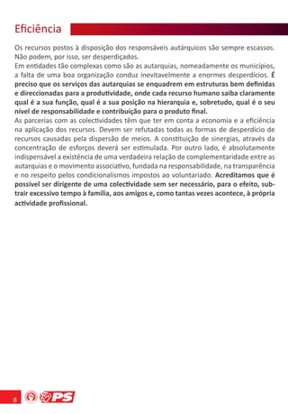 Eﬁciência
    ê ca
Os recursos postos à disposição dos responsáveis autárquicos são sempre escassos.
Não podem, por isso, ser desperdiçados.
Em entidades tão complexas como são as autarquias, nomeadamente os municípios,
a falta de uma boa organização conduz inevitavelmente a enormes desperdícios. É
preciso que os serviços das autarquias se enquadrem em estruturas bem deﬁnidas
e direccionadas para a produtividade, onde cada recurso humano saiba claramente
qual é a sua função, qual é a sua posição na hierarquia e, sobretudo, qual é o seu
nível de responsabilidade e contribuição para o produto ﬁnal.
As parcerias com as colectividades têm que ter em conta a economia e a eﬁciência
na aplicação dos recursos. Devem ser refutadas todas as formas de desperdício de
recursos causadas pela dispersão de meios. A constituição de sinergias, através da
concentração de esforços deverá ser estimulada. Por outro lado, é absolutamente
indispensável a existência de uma verdadeira relação de complementaridade entre as
autarquias e o movimento associativo, fundada na responsabilidade, na transparência
e no respeito pelos condicionalismos impostos ao voluntariado. Acreditamos que é
possível ser dirigente de uma colectividade sem ser necessário, para o efeito, sub-
trair excessivo tempo à família, aos amigos e, como tantas vezes acontece, à própria
actividade proﬁssional.




8
 