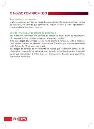 O NOSSO COMPROMISSO
   O S O R MS
Transparência nas contas
Implementação de um sistema capaz de proporcionar informação relativa às contas
da autarquia, em formato que permita uma leitura acessível a todos. Apostaremos
numa ampla divulgação das mesmas.

Serviços municipais ao serviço da população
São os serviços municipais que se terão de adaptar às necessidades da população e
não o contrário. Para o efeito tomaremos as seguintes medidas:
a) Reorganização dos serviços assente numa estrutura funcional, onde o papel de
cada recurso humano será deﬁnida com clareza. É preciso que se saiba quem faz o
quê? Como o faz? E porque é que o faz?
b) Adopção de horários de atendimento ao público que tenham em conta a dispo-
nibilidade da população. Acreditamos que, na maior parte das situações, é possível
evitar que os munícipes tenham de perder tempo do seu trabalho para usufruírem
dos serviços municipais.




10
 