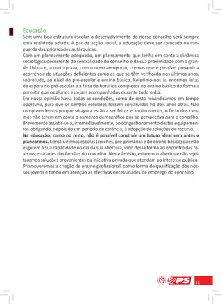 Educação
Sem uma boa estrutura escolar o desenvolvimento do nosso concelho será sempre
uma realidade adiada. A par da acção social, a educação deve ser colocada na van-
guarda das prioridades autárquicas.
Com um planeamento adequado, um planeamento que tenha em conta a dinâmica
sociológica decorrente da centralidade do concelho e da sua proximidade com a gran-
de Lisboa e, a curto prazo, com o novo aeroporto, cremos que é possível prevenir a
ocorrência de situações deﬁcientes como as que se têm veriﬁcado nos últimos anos,
sobretudo, ao nível do pré-escolar e ensino básico. Referimo-nos às enormes listas
de espera no pré-escolar e à falta de horários completos no ensino básico de forma a
permitir que os alunos estejam acompanhados durante todo o dia.
Em nossa opinião havia todas as condições, como de resto reivindicamos em tempo
oportuno, para que os centros escolares fossem construídos há dois anos atrás. Não
compreendemos porque só agora estão a ser feitos e, muito menos, o facto dos mes-
mos não terem em conta o aumento demográﬁco que se perspectiva para o concelho.
Brevemente assistir-se-á, irremediavelmente, ao congestionamento destes equipamen-
tos obrigando, depois de um período de carência, à adopção de soluções de recurso.
Na educação, como no resto, não é possível construir um futuro ideal sem antes o
planearmos. Construiremos escolas (creches, pré-primárias e do ensino básico) que não
esgotem a sua capacidade no dia da sua abertura, indo dessa forma ao encontro das re-
ais necessidades das famílias do concelho. Neste âmbito, estaremos abertos e não rejei-
taremos soluções provenientes da iniciativa privada que atendam ao interesse público.
Promoveremos a criação de ensino proﬁssional, como forma de qualiﬁcação dos nos-
sos jovens e tendo em atenção as efectivas necessidades de emprego do concelho.




                                                                                    11
 