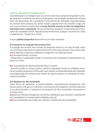 Cultura, Desporto e tempos livres
A sociabilização é um desígnio que nos anima neste nosso projecto de gestão munici-
pal, pelo que no domínio da cultura, do desporto e da ocupação saudável dos tempos
livres não deixaremos de o considerar. O incremento de realizações impulsionadoras
do convívio entre pessoas dos vários núcleos populacionais do conselho surge, por
isso, como medida incontornável. A nossa ﬁlosoﬁa assenta na ideia de integração e
interacção entre a população. Nunca aceitaremos qualquer comportamento incenti-
vador de rivalidades inúteis. Repudiaremos ﬁrmemente qualquer recorrência à velha
e subtil técnica: “Dividir para reinar”.

A nossa política desportiva desenvolve-se em duas vertentes:

1) O desporto na ocupação dos tempos livres
A ocupação dos tempos livres através do desporto revela-se, nos dias de hoje, como
um contributo importante no desenvolvimento e bem-estar pessoal. Para consecução
deste objectivo, propomos estabelecer programas nas seguintes áreas:
a) O enriquecimento curricular
- Proporcionar à população escolar, um conjunto de actividades complementares ao
plano curricular;

b) A manutenção do desenvolvimento físico e mental
- Garantir a todas as crianças, jovens, adultos e população sénior, as condições neces-
sárias à prática desportiva continuada, quer através da disponibilização de instalações
e da organização de eventos, quer através de apoio a prestar às realizações do movi-
mento associativo.

2) O desporto de alta competição
Como forma de aproveitar as potencialidades, eventualmente excepcionais, dos
nossos jovens e de gerar o interesse e entusiasmo pelo desporto, contribuindo para
a sua generalização, os programas de desporto de alta competição subsumem-se
em duas áreas:
a) Apoio aos talentos emergentes, em termos individuais, que alcancem o estatuto de
alta competição ou revelem potencialidades para tal;
b) Apoio excepcional aos clubes que atinjam o estatuto de alta competição.




                                                                                     13
 