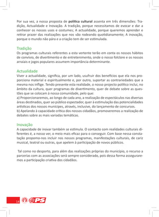 Por sua vez, a nossa proposta de política cultural assenta em três dimensões: Tra-
dição, Actualidade e Inovação. A tradição, porque necessitamos de evocar e dar a
conhecer os nossos usos e costumes; A actualidade, porque queremos aprender e
retirar prazer das realizações que nos vão rodeando quotidianamente; A inovação,
porque o mundo não pára e a criação tem de ser estimulada.

Tradição
Os programas culturais referentes a esta vertente terão em conta os nossos hábitos
de convívio, de divertimento e de entretenimento, onde o nosso folclore e os nossos
arraiais e jogos populares assumem importância determinante.

Actualidade
Viver a actualidade, signiﬁca, por um lado, usufruir dos benefícios que ela nos pro-
porciona material e espiritualmente e, por outro, suportar as contrariedades que a
mesma nos inﬂige. Tendo presente esta realidade, o nosso projecto político inclui, no
âmbito da cultura, quer programas de divertimento, quer de debate sobre as ques-
tões que se colocam à nossa comunidade, pelo que:
a) Proporcionaremos, ao longo de cada ano, a realização de espectáculos nas diversas
áreas destinados, quer ao público espectador, quer à estimulação das potencialidades
artísticas dos nossos munícipes, através, inclusive, do lançamento de concursos.
b) Apelando à capacidade crítica dos nossos cidadãos, promoveremos a realização de
debates sobre as mais variadas temáticas.

Inovação
A capacidade de inovar também se estimula. O contacto com realidades culturais di-
ferentes é, a nosso ver, o meio mais eﬁcaz para o conseguir. Com base nessa consta-
tação propomo-nos incluir nos nossos programas, manifestações culturais, de cariz
musical, teatral ou outras, que apelem à participação de novos públicos.

 Tal como no desporto, para além das realizações próprias do município, o recurso a
parcerias com as associações será sempre considerado, pois dessa forma assegurare-
mos a participação criativa dos cidadãos.




14
 