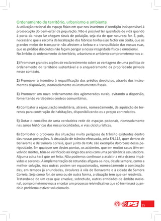Ordenamento do território, urbanismo e ambiente
A utilização racional do espaço físico em que nos inserimos é condição indispensável à
prossecução do bem-estar da população. Não é possível ter qualidade de vida quando
à porta do nosso lar chegam sinais de poluição, seja ela de que natureza for. É, pois,
necessário que a escolha da localização das fábricas tenha esse factor em conta, que os
grandes meios de transporte não afectem a beleza e a tranquilidade das nossas ruas,
que os prédios dissolutos não façam perigar a nossa integridade física e emocional.
No âmbito do ordenamento do território, urbanismo e ambiente comprometemo-nos a:

1) Promover grandes acções de esclarecimento sobre as vantagens de uma política de
ordenamento do território sustentável e o enquadramento da propriedade privada
nesse contexto.

2) Promover o incentivo à requaliﬁcação dos prédios devolutos, através dos instru-
mentos disponíveis, nomeadamente os instrumentos ﬁscais.

3) Promover um novo ordenamento dos aglomerados rurais, evitando a dispersão,
fomentando verdadeiros centros comunitários.

4) Combater a especulação imobiliária, através, nomeadamente, da aquisição de ter-
renos para construção de habitações, disponibilizando-os a preços controlados.

5) Dotar o concelho de uma verdadeira rede de espaços pedonais, nomeadamente
nas zonas históricas das nossa localidades, e vias cicloturísticas.

6) Combater o problema das situações muito perigosas de trânsito existentes dentro
das nossas povoações. A circulação de trânsito efectuada, pela EN.118, quer dentro de
Benavente e de Samora Correia, quer junto da IDAL são exemplos dolorosos dessa pe-
rigosidade. Em qualquer um destes pontos, os acidentes, que em muitos casos têm en-
volvido mortes, têm-se veriﬁcado ao longo dos anos com uma persistência assustadora.
Alguma coisa terá que ser feita. Não podemos continuar a assistir a este drama impá-
vidos e serenos. A implementação de rotundas aﬁgura-se-nos, desde sempre, como a
melhor solução, mas outras podem ser equacionadas, nomeadamente a construção
das, em tempos já anunciadas, circulares à vila de Benavente e à cidade de Samora
Correia. Seja como for, de uma ou de outra forma, a situação tem que ser resolvida.
Tratando-se de um caso que envolve, sobretudo, outras entidades de âmbito nacio-
nal, comprometemo-nos a encetar um processo reivindicativo que só terminará quan-
do o problema estiver solucionado.



                                                                                     15
 