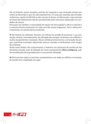 Há, no entanto, outras situações carentes de respostas e cuja resolução cumpre por
inteiro ao Município e que nós não enjeitaremos. É o caso, por exemplo, das entradas
na Barrosa, a partir da EM.515 ou dos acessos às Areias, em Benavente, cujo aumento
da dimensão habitacional não foi acompanhado pela necessária adequação nas con-
dições de acesso.
Preocupa-nos também a necessidade de regular de forma global e eﬁcaz o trânsito e
o estacionamento automóvel em cada uma das nossas freguesias. Para o efeito pro-
moveremos um estudo técnico avalizado.

7) No tocante ao ambiente, faremos um esforço no sentido de promover a sua pro-
tecção, através, nomeadamente, da utilização das energias renováveis nos edifícios e
outros equipamentos municipais. Nesse sentido promeveremos a renovação do par-
que automóvel municipal, adquirindo viaturas movidas a combustíveis mais amigos
do ambiente.
Ainda neste âmbito não esqueceremos a melhoria nos processos de recolha de lixo
doméstico através, quer da adopção de novos equipamentos (ilhas ecológicas), quer
da sensibilização da população para a sua correcta utilização.

8) Eliminaremos todas as barreiras arquitectónicas em todos os edifícios municipais,
de acordo com a legislação em vigor.




16
 